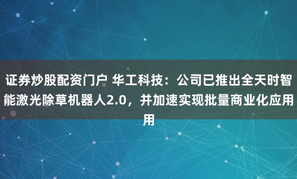 证券炒股配资门户 华工科技：公司已推出全天时智能激光除草机器人2.0，并加速实现批量商业化应用