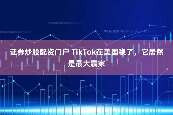 证券炒股配资门户 TikTok在美国稳了，它居然是最大赢家