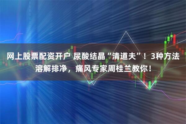 网上股票配资开户 尿酸结晶“清道夫”！3种方法溶解排净，痛风专家周桂兰教你！