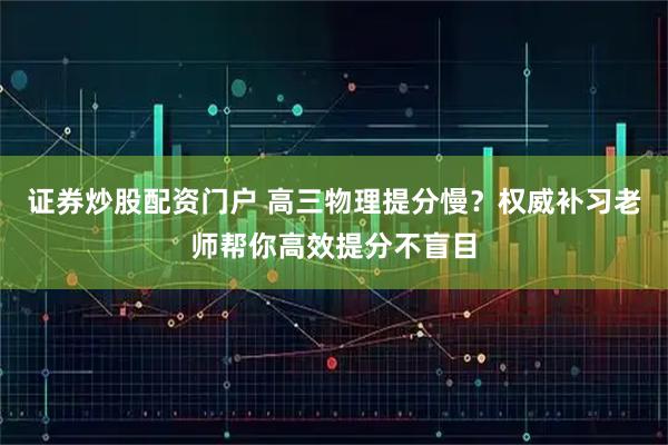 证券炒股配资门户 高三物理提分慢？权威补习老师帮你高效提分不盲目