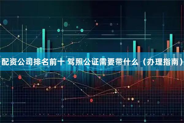 配资公司排名前十 驾照公证需要带什么（办理指南）