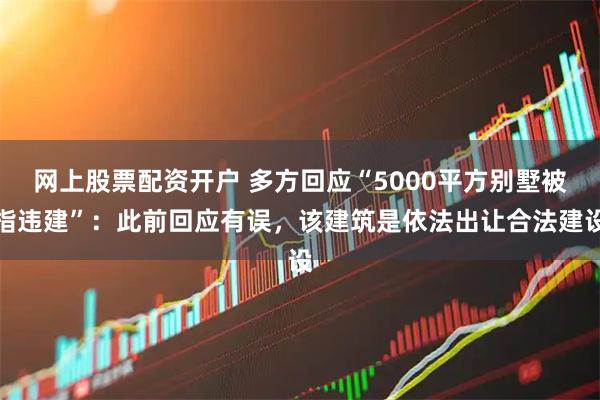 网上股票配资开户 多方回应“5000平方别墅被指违建”：此前回应有误，该建筑是依法出让合法建设