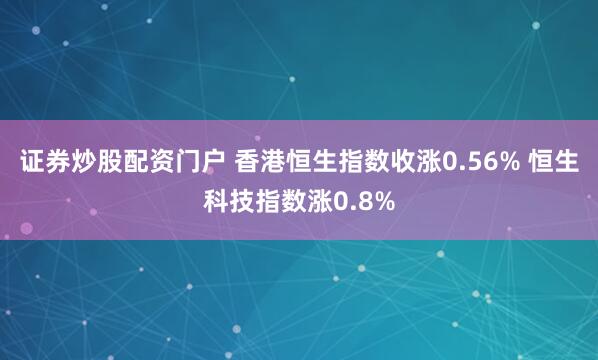 证券炒股配资门户 香港恒生指数收涨0.56% 恒生科技指数涨0.8%