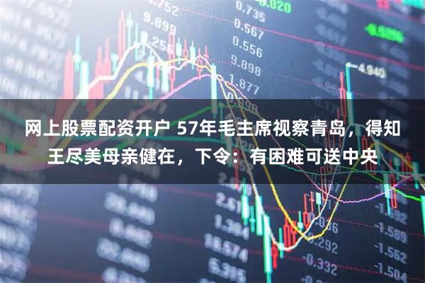 网上股票配资开户 57年毛主席视察青岛，得知王尽美母亲健在，下令：有困难可送中央
