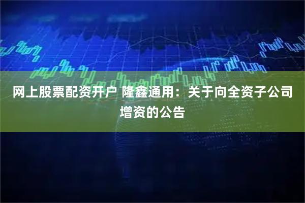 网上股票配资开户 隆鑫通用：关于向全资子公司增资的公告