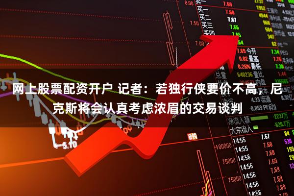 网上股票配资开户 记者：若独行侠要价不高，尼克斯将会认真考虑浓眉的交易谈判