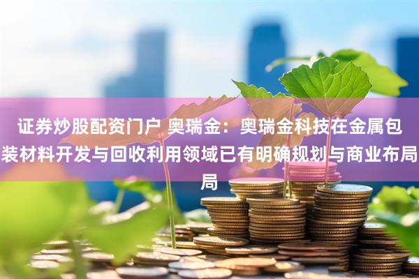 证券炒股配资门户 奥瑞金：奥瑞金科技在金属包装材料开发与回收利用领域已有明确规划与商业布局