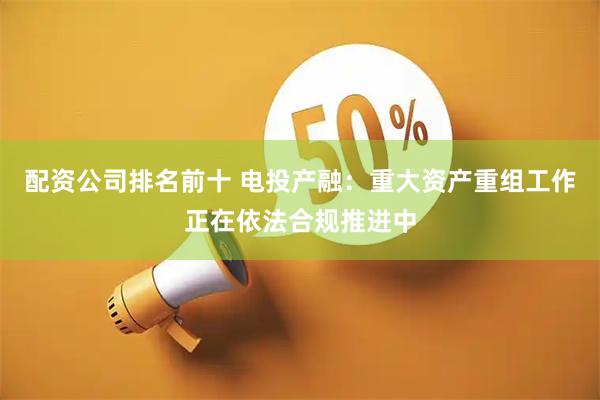 配资公司排名前十 电投产融：重大资产重组工作正在依法合规推进中