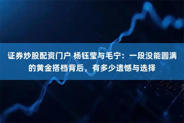 证券炒股配资门户 杨钰莹与毛宁：一段没能圆满的黄金搭档背后，有多少遗憾与选择