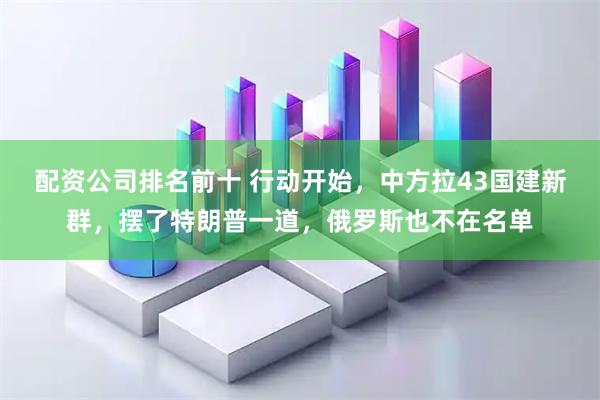 配资公司排名前十 行动开始，中方拉43国建新群，摆了特朗普一道，俄罗斯也不在名单