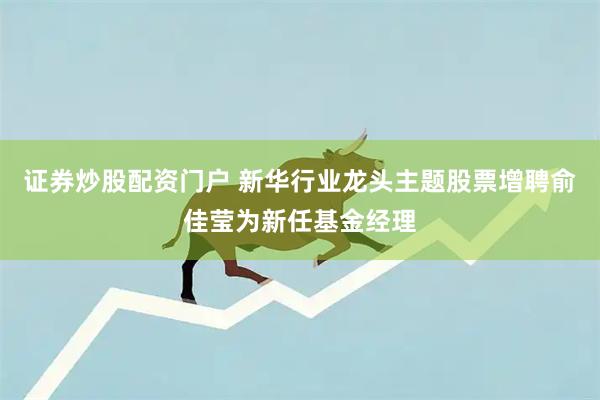 证券炒股配资门户 新华行业龙头主题股票增聘俞佳莹为新任基金经理