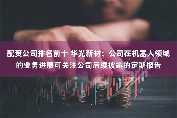 配资公司排名前十 华光新材：公司在机器人领域的业务进展可关注公司后续披露的定期报告