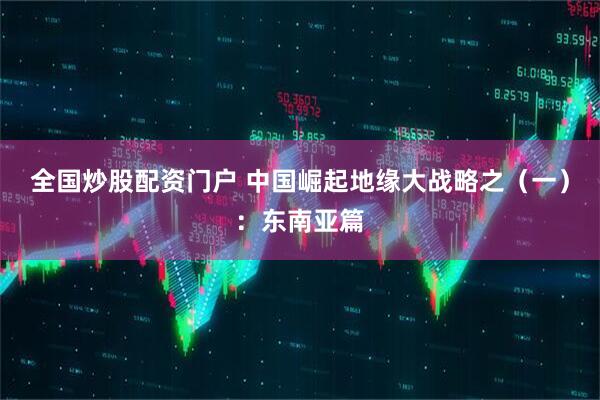 全国炒股配资门户 中国崛起地缘大战略之（一）：东南亚篇