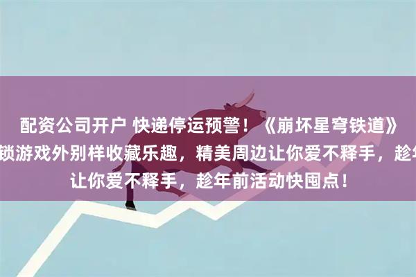 配资公司开户 快递停运预警！《崩坏星穹铁道》叠叠乐盲盒，解锁游戏外别样收藏乐趣，精美周边让你爱不释手，趁年前活动快囤点！