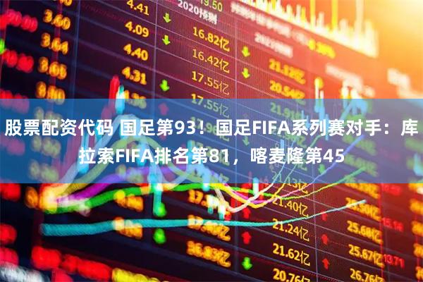 股票配资代码 国足第93！国足FIFA系列赛对手：库拉索FIFA排名第81，喀麦隆第45