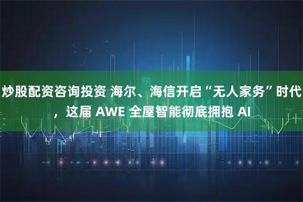 炒股配资咨询投资 海尔、海信开启“无人家务”时代，这届 AWE 全屋智能彻底拥抱 AI