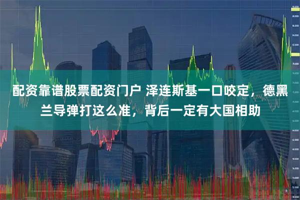 配资靠谱股票配资门户 泽连斯基一口咬定，德黑兰导弹打这么准，背后一定有大国相助