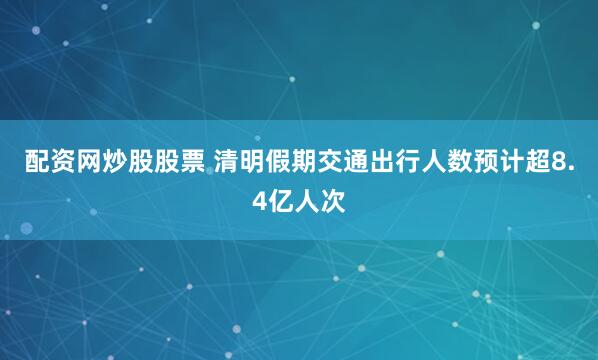 配资网炒股股票 清明假期交通出行人数预计超8.4亿人次