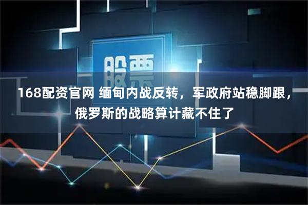 168配资官网 缅甸内战反转，军政府站稳脚跟，俄罗斯的战略算计藏不住了