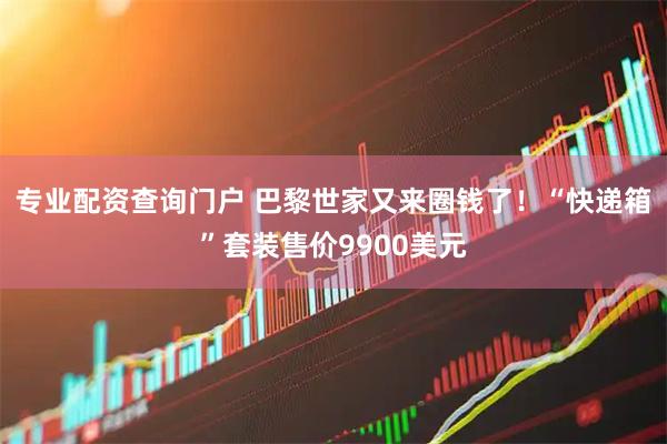 专业配资查询门户 巴黎世家又来圈钱了！“快递箱”套装售价9900美元