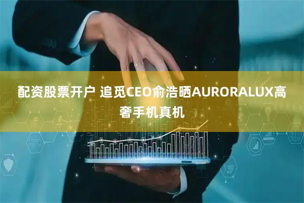 配资股票开户 追觅CEO俞浩晒AURORALUX高奢手机真机