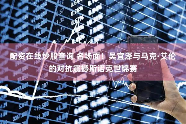 配资在线炒股查询 名场面！吴宜泽与马克·艾伦的对抗震撼斯诺克世锦赛
