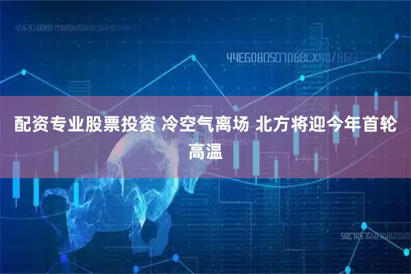 配资专业股票投资 冷空气离场 北方将迎今年首轮高温
