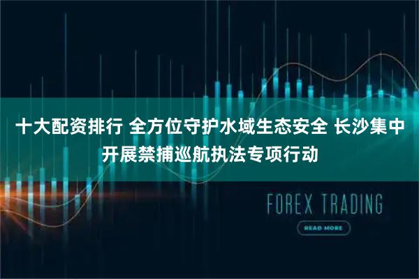 十大配资排行 全方位守护水域生态安全 长沙集中开展禁捕巡航执法专项行动
