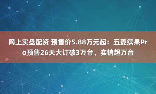 网上实盘配资 预售价5.88万元起：五菱缤果Pro预售26天大订破3万台、实销超万台
