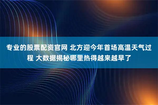 专业的股票配资官网 北方迎今年首场高温天气过程 大数据揭秘哪里热得越来越早了