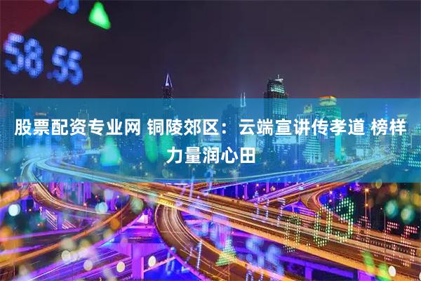 股票配资专业网 铜陵郊区：云端宣讲传孝道 榜样力量润心田