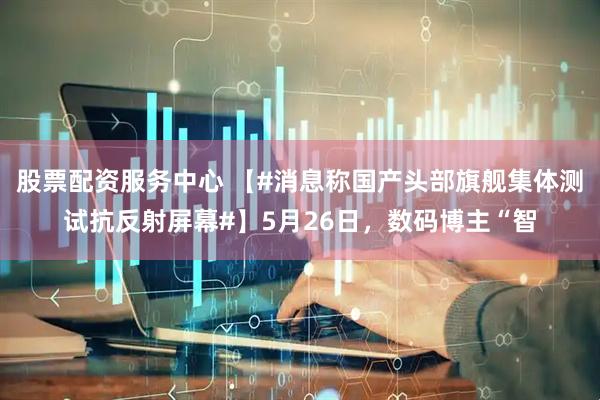 股票配资服务中心 【#消息称国产头部旗舰集体测试抗反射屏幕#】5月26日，数码博主“智