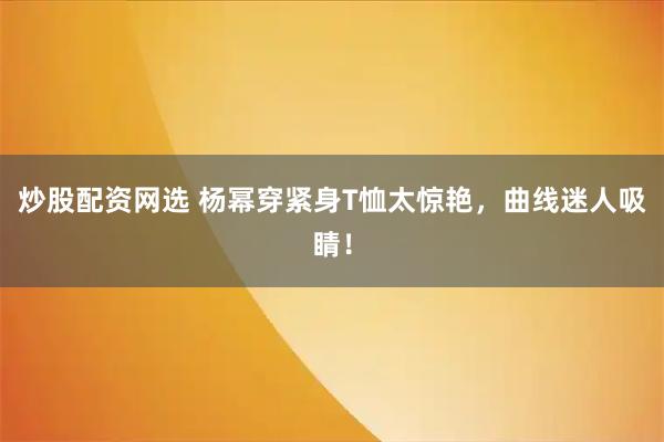 炒股配资网选 杨幂穿紧身T恤太惊艳，曲线迷人吸睛！