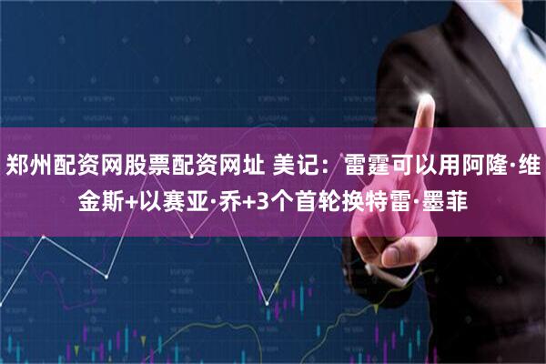 郑州配资网股票配资网址 美记：雷霆可以用阿隆·维金斯+以赛亚·乔+3个首轮换特雷·墨菲