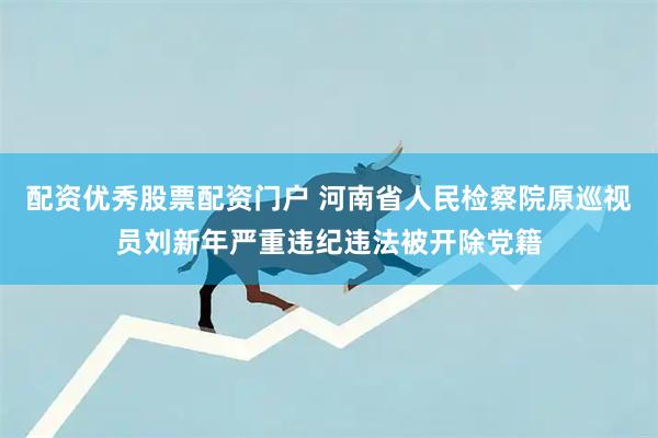 配资优秀股票配资门户 河南省人民检察院原巡视员刘新年严重违纪违法被开除党籍