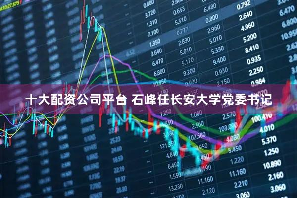 十大配资公司平台 石峰任长安大学党委书记